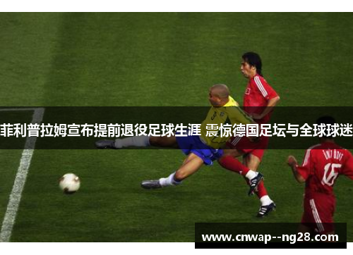 菲利普拉姆宣布提前退役足球生涯 震惊德国足坛与全球球迷