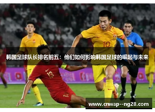 韩国足球队长排名前五：他们如何影响韩国足球的崛起与未来