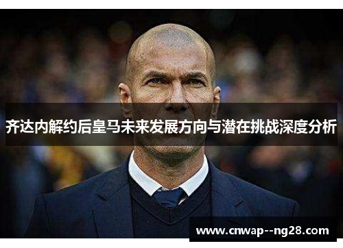 齐达内解约后皇马未来发展方向与潜在挑战深度分析