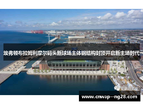 埃弗顿布拉姆利摩尔码头新球场主体钢结构封顶开启新主场时代 埃弗顿布拉姆利摩尔码头新球场主体钢结构封顶开启新主场时代